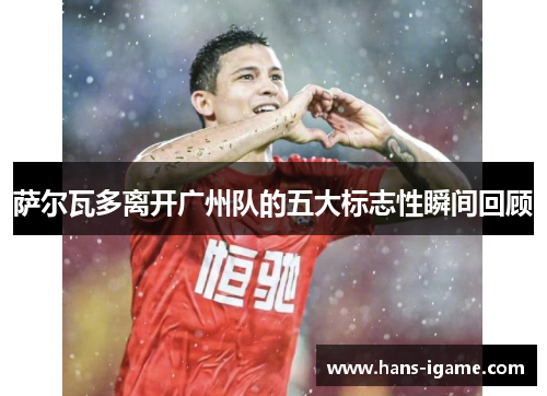 萨尔瓦多离开广州队的五大标志性瞬间回顾