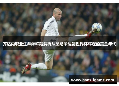 齐达内职业生涯巅峰期解析从皇马荣耀到世界杯辉煌的黄金年代