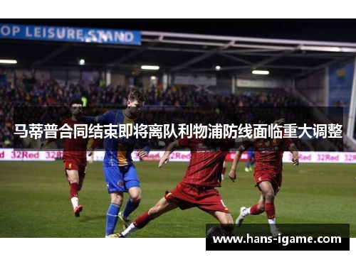 马蒂普合同结束即将离队利物浦防线面临重大调整