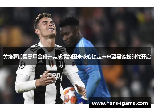 劳塔罗加冕意甲金靴并完成续约国米核心锁定未来蓝黑锋线时代开启 劳塔罗加冕意甲金靴并完成续约国米核心锁定未来蓝黑锋线时代开启